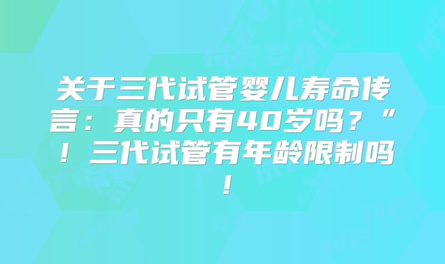关于三代试管婴儿寿命传言：真的只有40岁吗？”！三代试管有年龄限制吗！