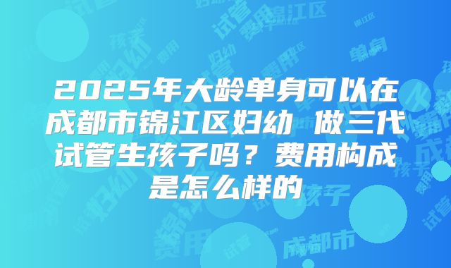 2025年大龄单身可以在成都市锦江区妇幼 做三代试管生孩子吗?费用构成是怎么样的