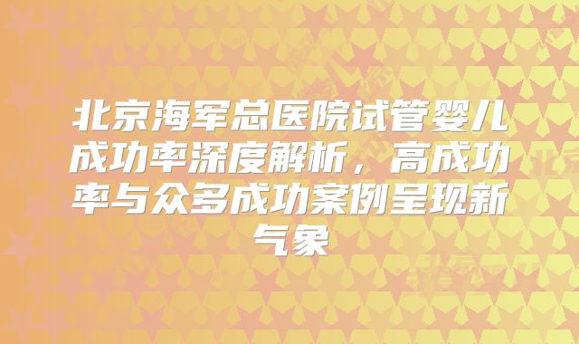 北京海军总医院试管婴儿成功率深度解析,高成功率与众多成功案例呈现新气象