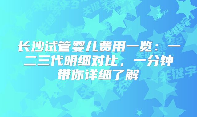 长沙试管婴儿费用一览：一二三代明细对比，一分钟带你详细了解