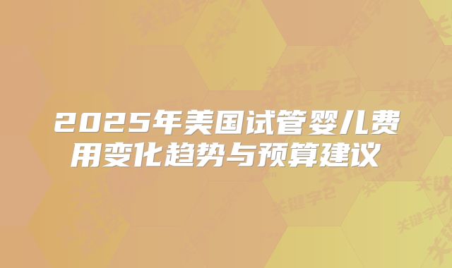 2025年美国试管婴儿费用变化趋势与预算建议