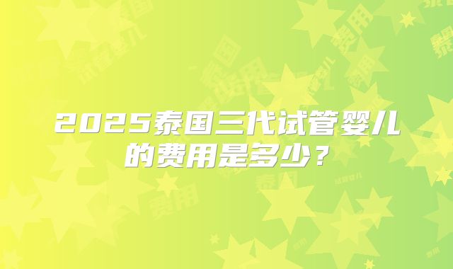 2025泰国三代试管婴儿的费用是多少？