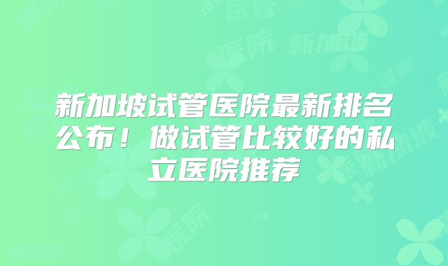 新加坡试管医院最新排名公布！做试管比较好的私立医院推荐