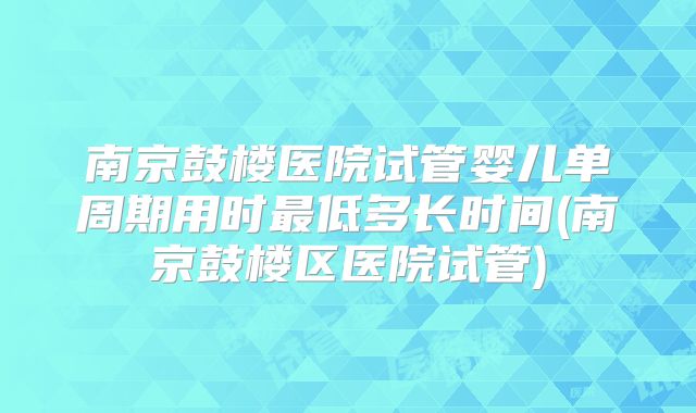 南京鼓楼医院试管婴儿单周期用时最低多长时间(南京鼓楼区医院试管)