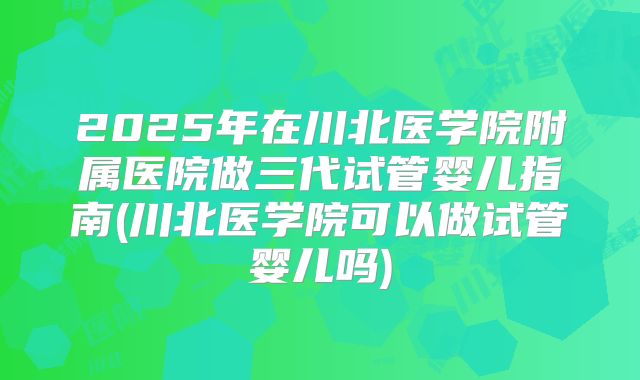 2025年在川北医学院附属医院做三代试管婴儿指南(川北医学院可以做试管婴儿吗)
