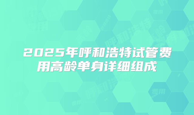 2025年呼和浩特试管费用高龄单身详细组成