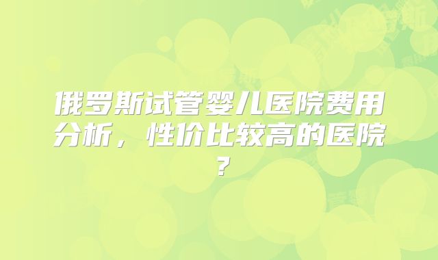 俄罗斯试管婴儿医院费用分析，性价比较高的医院？