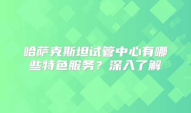 哈萨克斯坦试管中心有哪些特色服务？深入了解