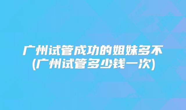 广州试管成功的姐妹多不(广州试管多少钱一次)