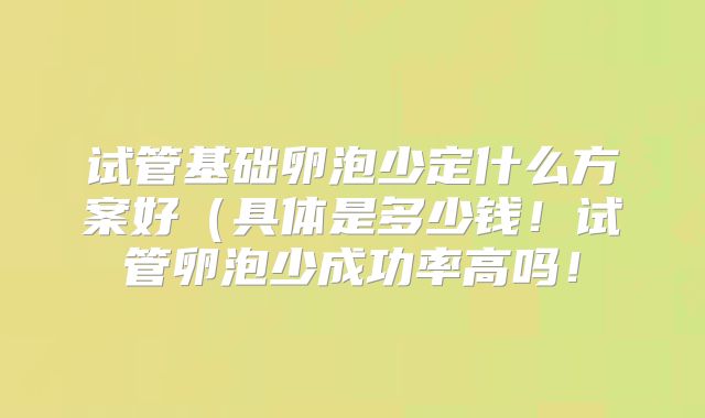试管基础卵泡少定什么方案好（具体是多少钱！试管卵泡少成功率高吗！