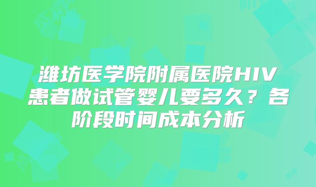 潍坊医学院附属医院HIV患者做试管婴儿要多久？各阶段时间成本分析