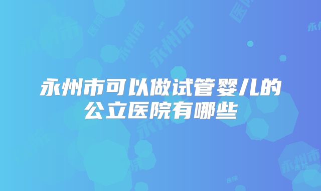 永州市可以做试管婴儿的公立医院有哪些