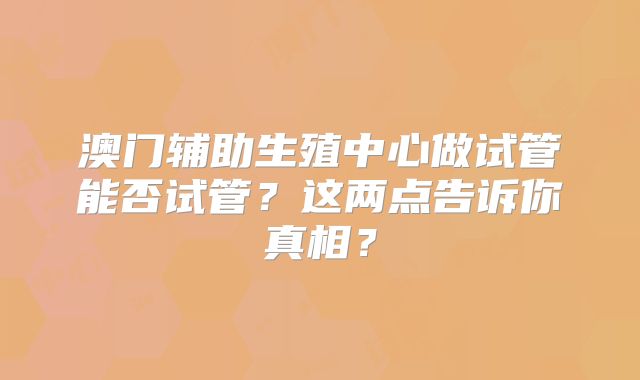 澳门辅助生殖中心做试管能否试管？这两点告诉你真相？