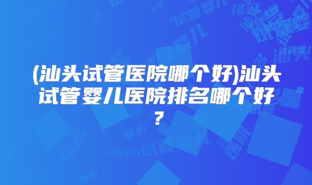 (汕头试管医院哪个好)汕头试管婴儿医院排名哪个好?