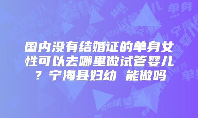 国内没有结婚证的单身女性可以去哪里做试管婴儿?宁海县妇幼 能做吗