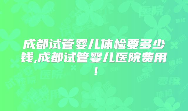 成都试管婴儿体检要多少钱,成都试管婴儿医院费用!