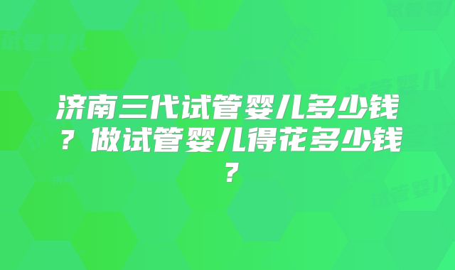 济南三代试管婴儿多少钱?做试管婴儿得花多少钱?