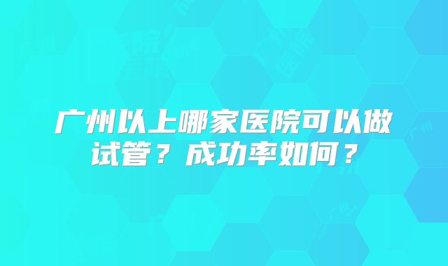 广州以上哪家医院可以做试管？成功率如何？