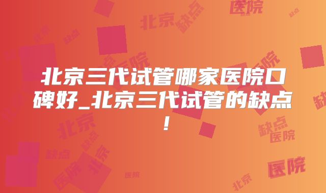 北京三代试管哪家医院口碑好_北京三代试管的缺点！