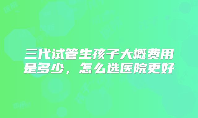 三代试管生孩子大概费用是多少,怎么选医院更好
