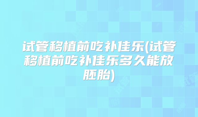 试管移植前吃补佳乐(试管移植前吃补佳乐多久能放胚胎)