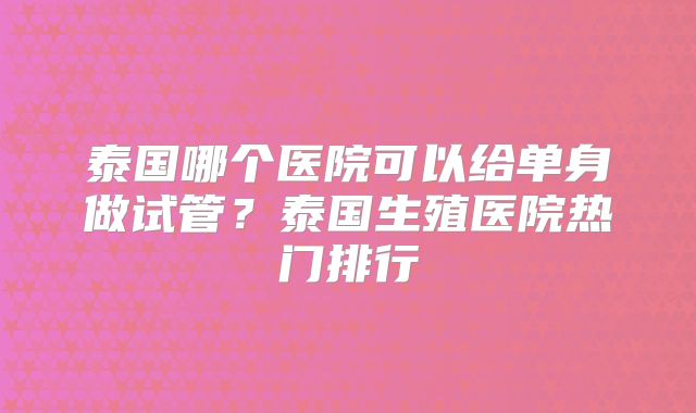 泰国哪个医院可以给单身做试管？泰国生殖医院热门排行