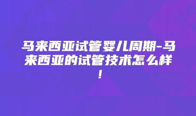 马来西亚试管婴儿周期-马来西亚的试管技术怎么样！