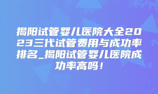揭阳试管婴儿医院大全2023三代试管费用与成功率排名_揭阳试管婴儿医院成功率高吗！