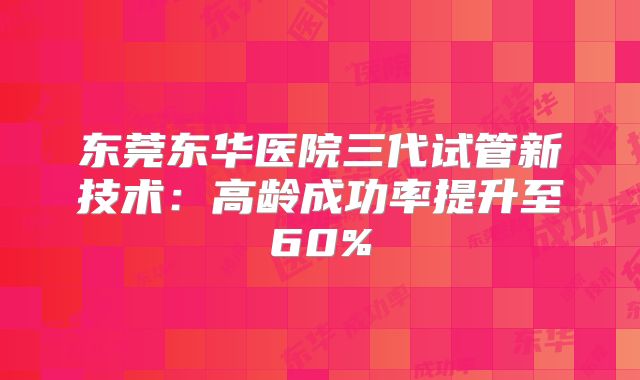 东莞东华医院三代试管新技术：高龄成功率提升至60%