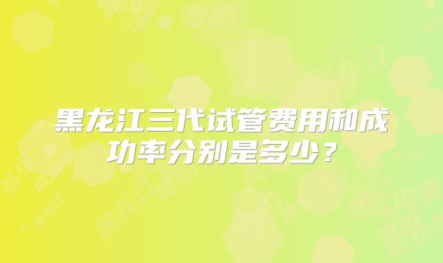 黑龙江三代试管费用和成功率分别是多少？
