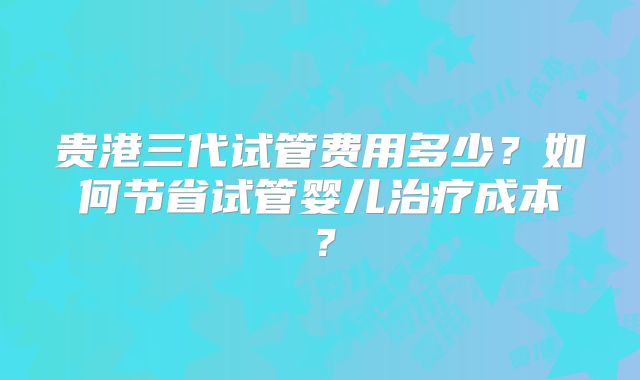 贵港三代试管费用多少？如何节省试管婴儿治疗成本？