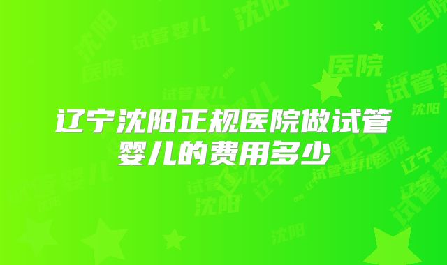 辽宁沈阳正规医院做试管婴儿的费用多少