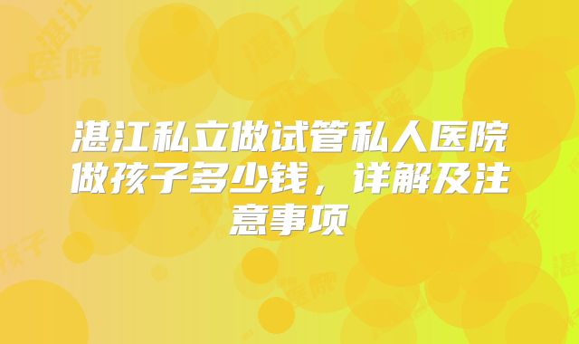湛江私立做试管私人医院做孩子多少钱,详解及注意事项