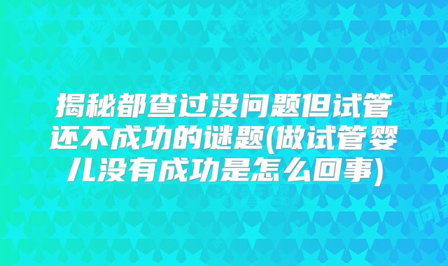 揭秘都查过没问题但试管还不成功的谜题(做试管婴儿没有成功是怎么回事)