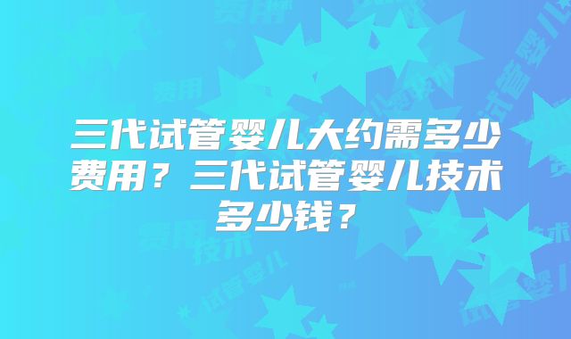 三代试管婴儿大约需多少费用？三代试管婴儿技术多少钱？