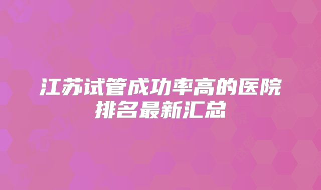 江苏试管成功率高的医院排名最新汇总