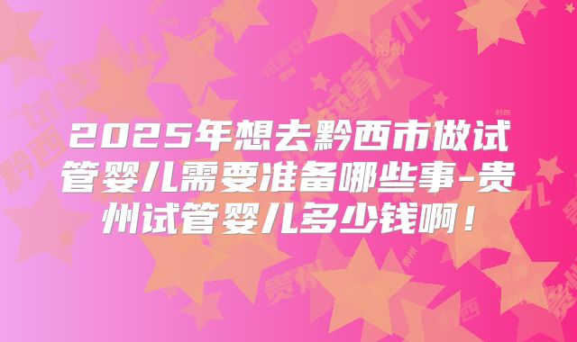 2025年想去黔西市做试管婴儿需要准备哪些事-贵州试管婴儿多少钱啊！