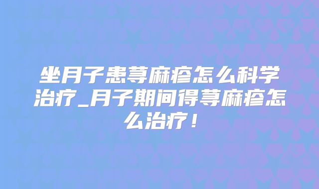 坐月子患荨麻疹怎么科学治疗_月子期间得荨麻疹怎么治疗！