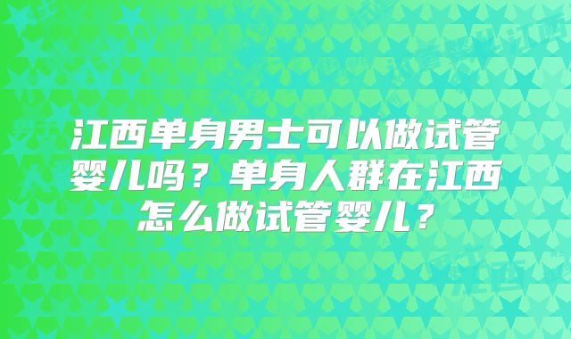 江西单身男士可以做试管婴儿吗？单身人群在江西怎么做试管婴儿？