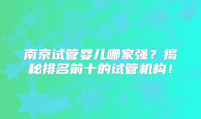 南京试管婴儿哪家强?揭秘排名前十的试管机构!