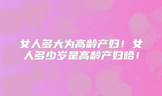 女人多大为高龄产妇!女人多少岁是高龄产妇哈!