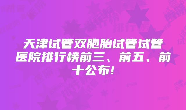 天津试管双胞胎试管试管医院排行榜前三、前五、前十公布!