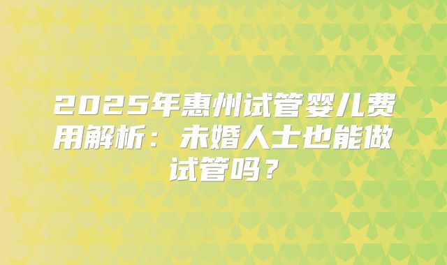 2025年惠州试管婴儿费用解析:未婚人士也能做试管吗?