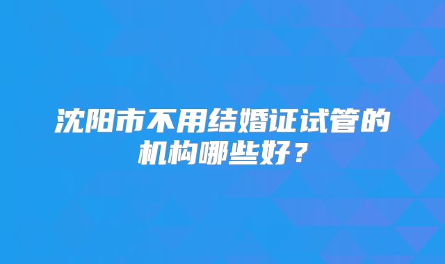 沈阳市不用结婚证试管的机构哪些好?