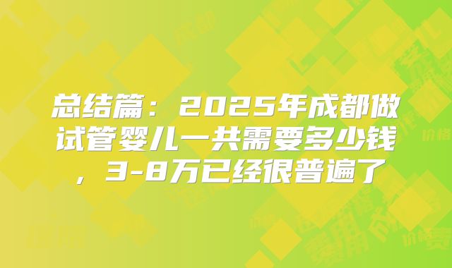 总结篇：2025年成都做试管婴儿一共需要多少钱，3-8万已经很普遍了