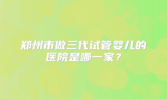 郑州市做三代试管婴儿的医院是哪一家？