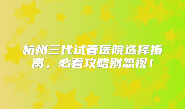 杭州三代试管医院选择指南,必看攻略别忽视!