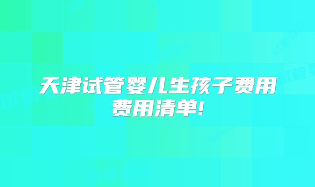 天津试管婴儿生孩子费用费用清单!