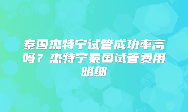 泰国杰特宁试管成功率高吗?杰特宁泰国试管费用明细