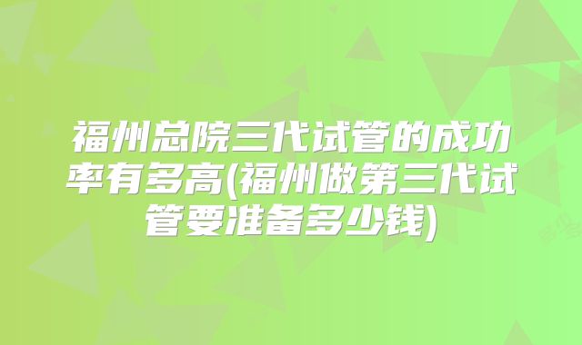 福州总院三代试管的成功率有多高(福州做第三代试管要准备多少钱)